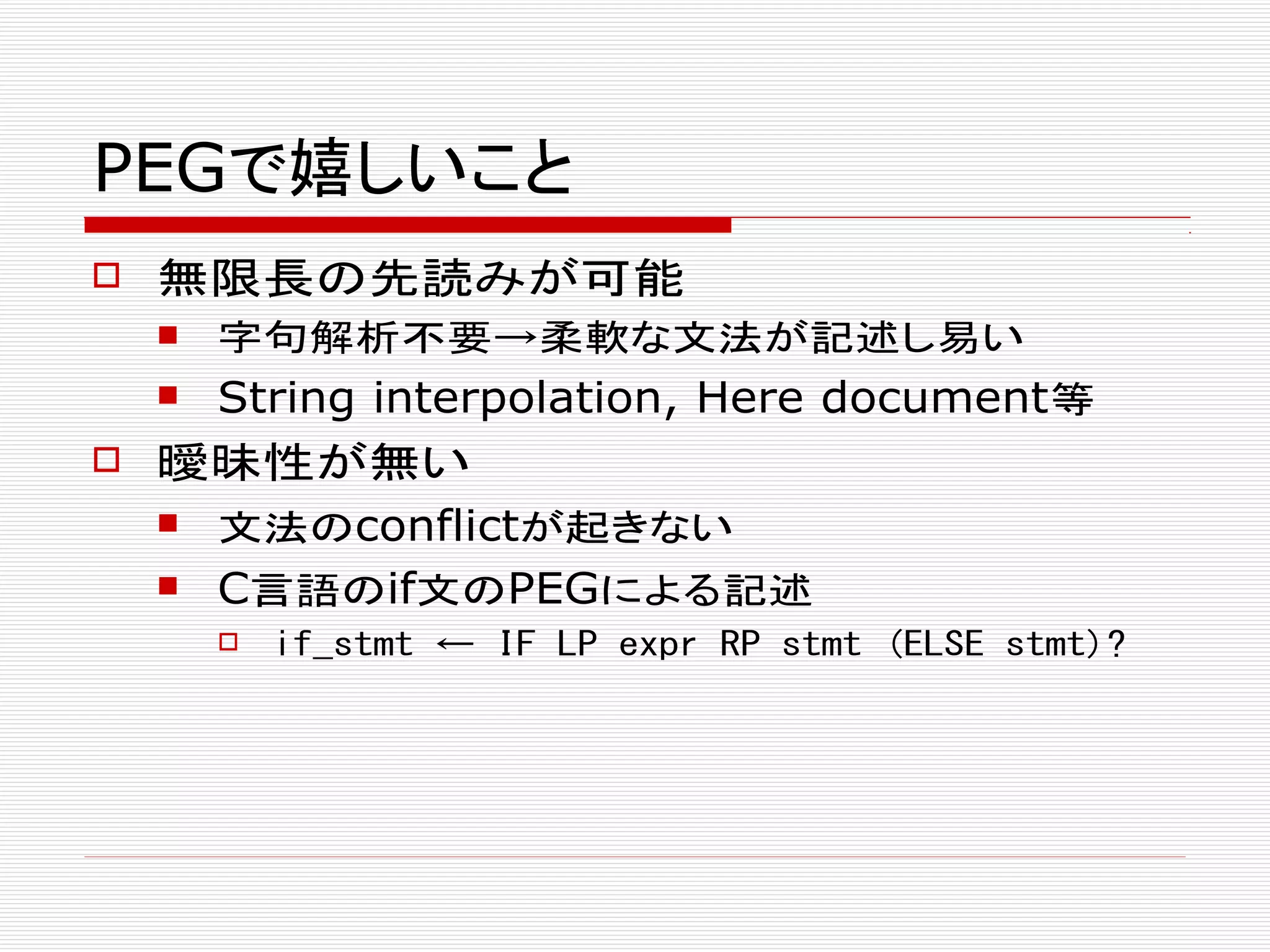 PEGで嬉しいこと
 無限長の先読みが可能
 字句解析不要→柔軟な文法が記述し易い
 String interpolation, Here document等
 曖昧性が無い
 文法のconflictが起きない
 C言語のif文のPEGによる記述
 if_stmt ← IF LP expr RP stmt (ELSE stmt)?
 