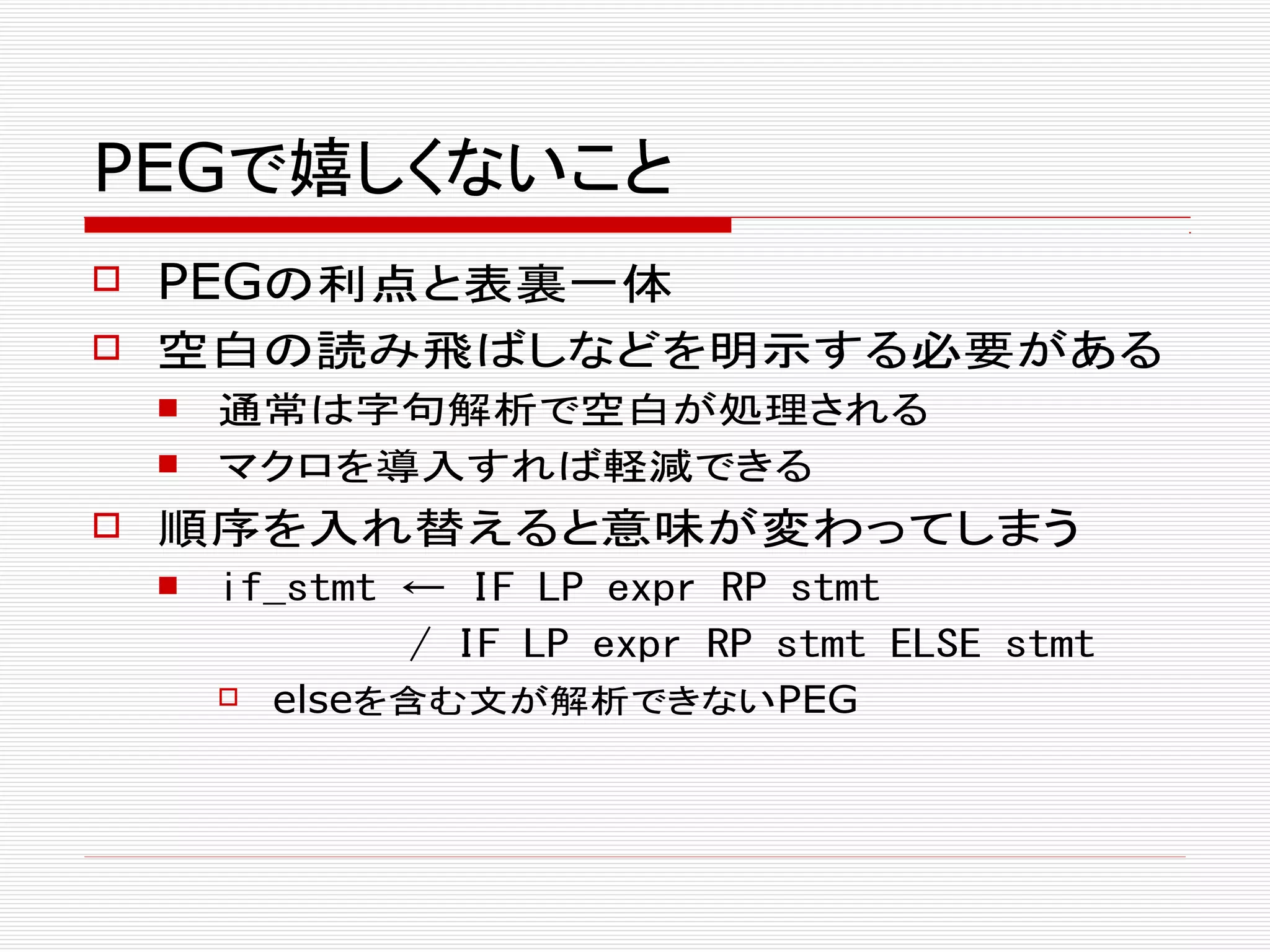 PEGで嬉しくないこと
 PEGの利点と表裏一体
 空白の読み飛ばしなどを明示する必要がある
 通常は字句解析で空白が処理される
 マクロを導入すれば軽減できる
 順序を入れ替えると意味が変わってしまう
 if_stmt ← IF LP expr RP stmt
/ IF LP expr RP stmt ELSE stmt
 elseを含む文が解析できないPEG
 