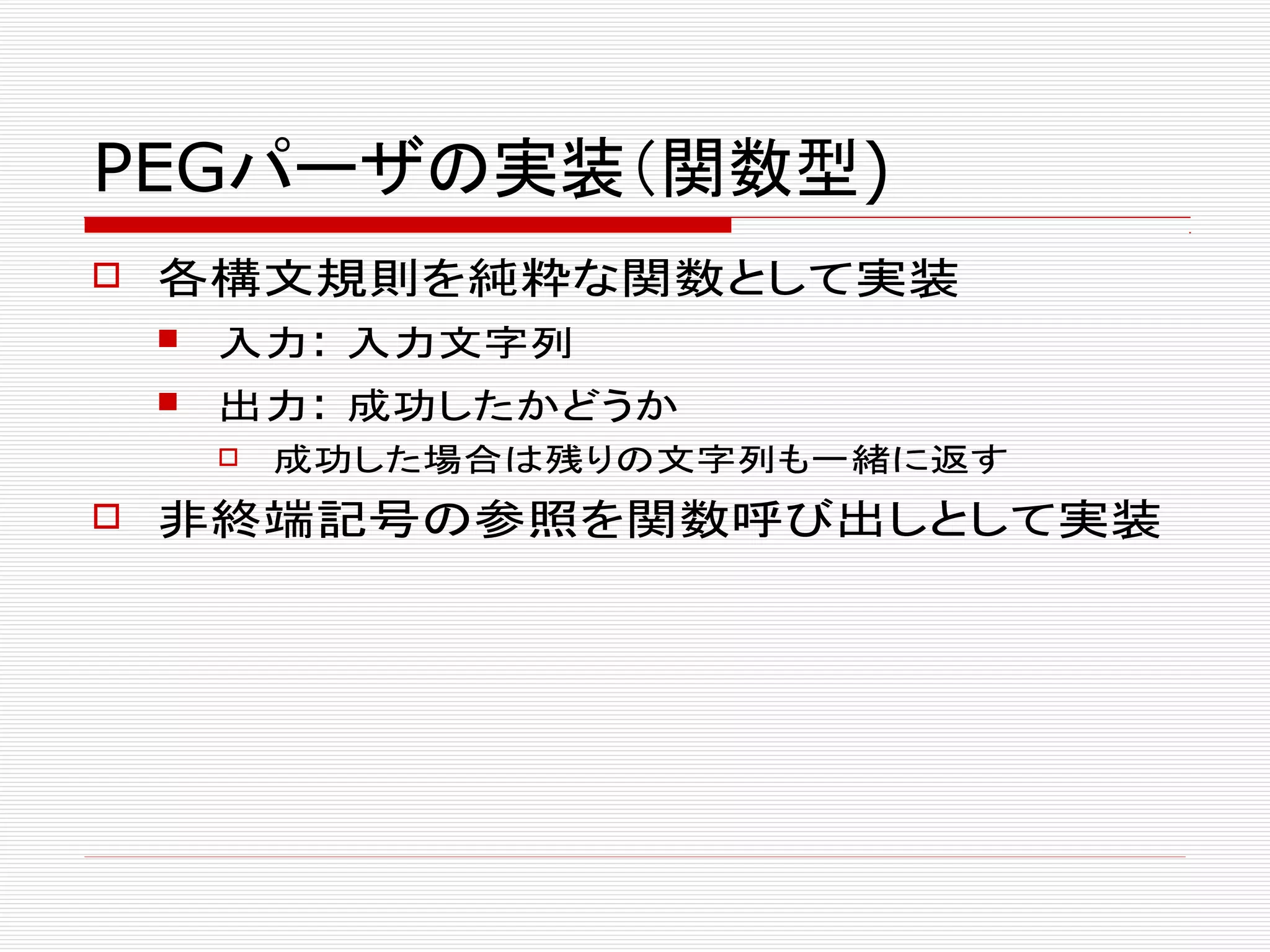PEGパーザの実装（関数型)
 各構文規則を純粋な関数として実装
 入力: 入力文字列
 出力: 成功したかどうか
 成功した場合は残りの文字列も一緒に返す
 非終端記号の参照を関数呼び出しとして実装
 