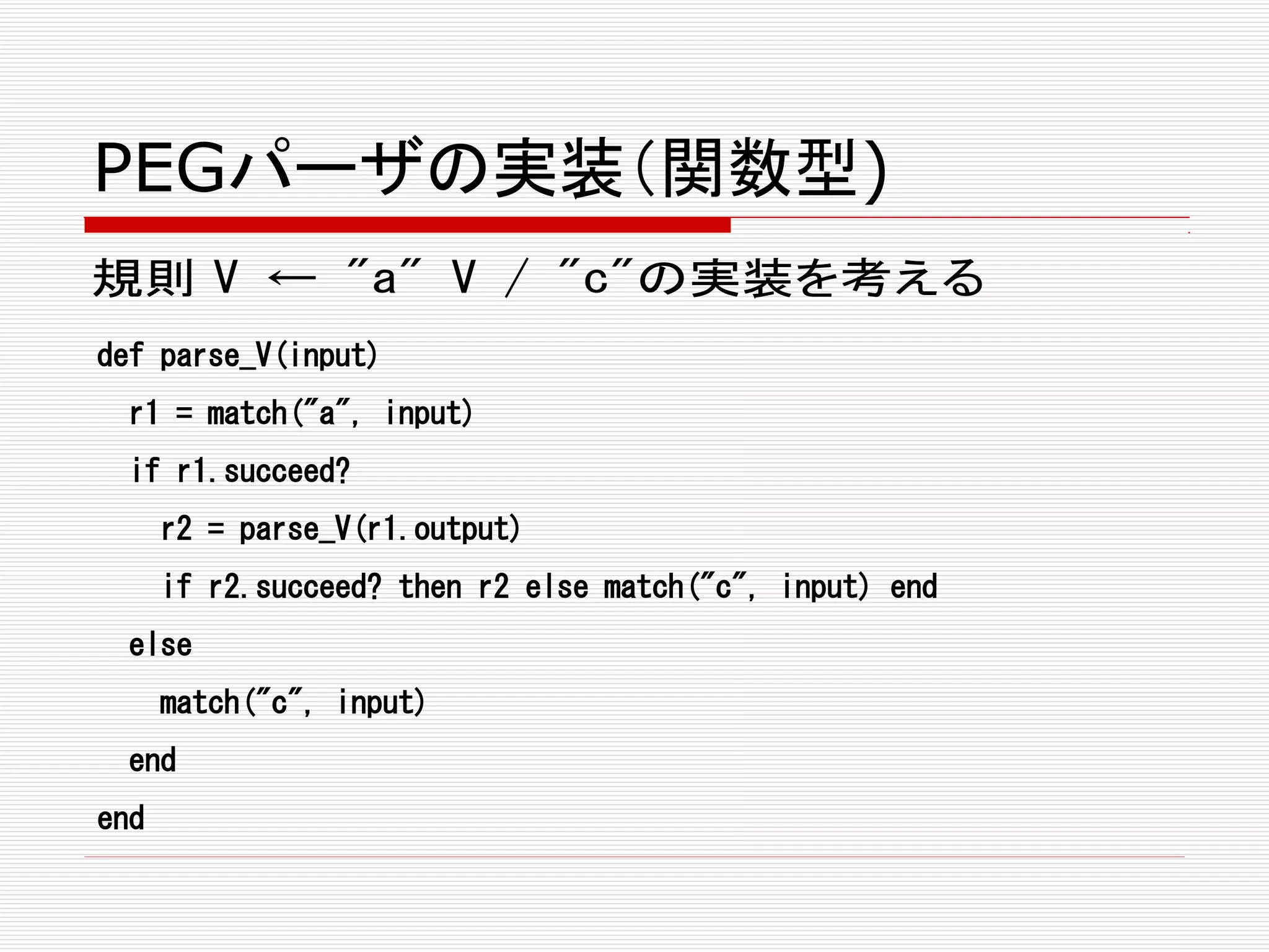 PEGパーザの実装（関数型)
規則 V ← "a" V / "c"の実装を考える
def parse_V(input)
r1 = match("a", input)
if r1.succeed?
r2 = parse_V(r1.output)
if r2.succeed? then r2 else match("c", input) end
else
match("c", input)
end
end
 