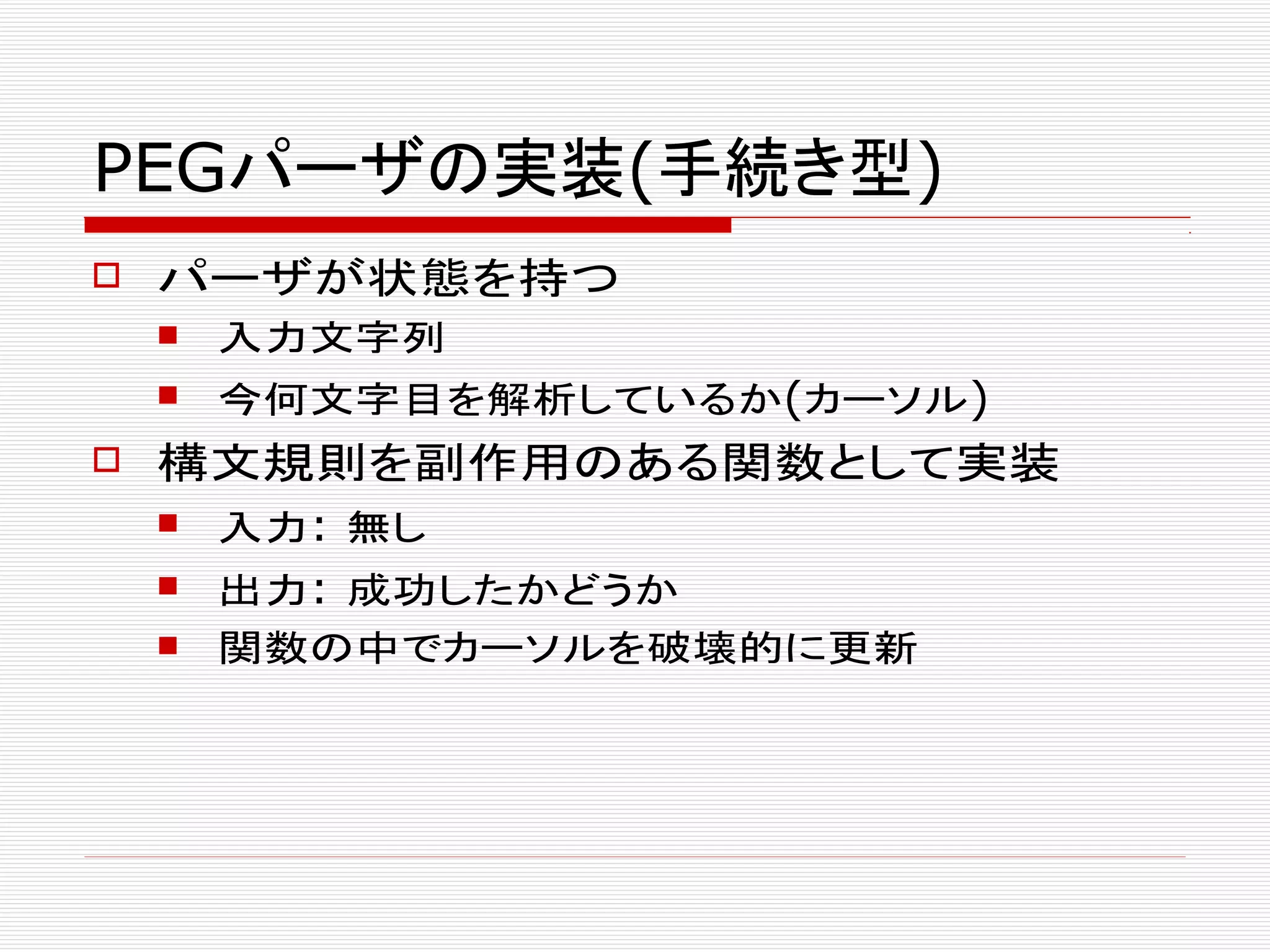 PEGパーザの実装(手続き型)
 パーザが状態を持つ
 入力文字列
 今何文字目を解析しているか(カーソル)
 構文規則を副作用のある関数として実装
 入力: 無し
 出力: 成功したかどうか
 関数の中でカーソルを破壊的に更新
 