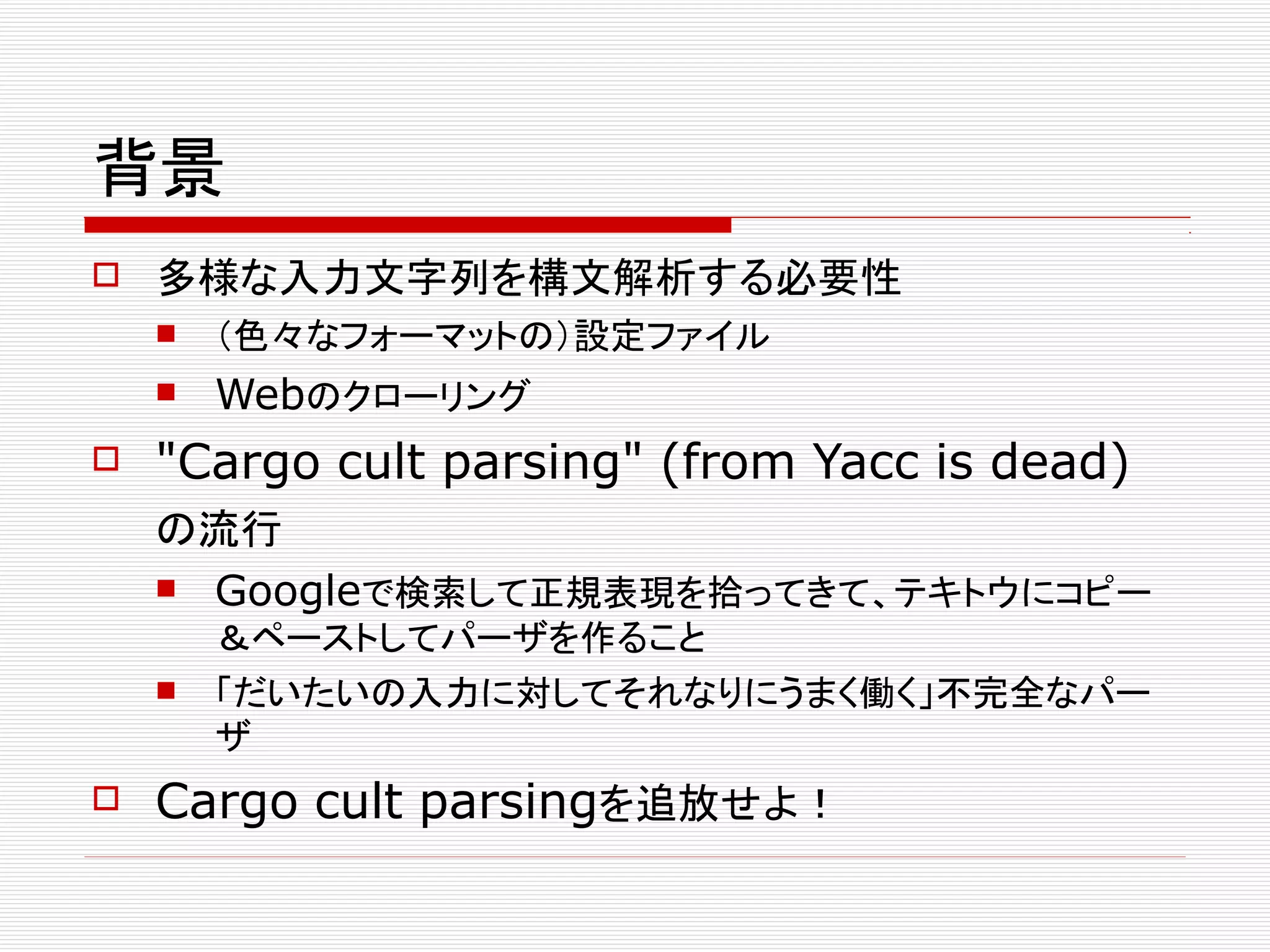 背景
 多様な入力文字列を構文解析する必要性
 （色々なフォーマットの）設定ファイル
 Webのクローリング
 "Cargo cult parsing" (from Yacc is dead)
の流行
 Googleで検索して正規表現を拾ってきて、テキトウにコピー
＆ペーストしてパーザを作ること
 「だいたいの入力に対してそれなりにうまく働く」不完全なパー
ザ
 Cargo cult parsingを追放せよ！
 