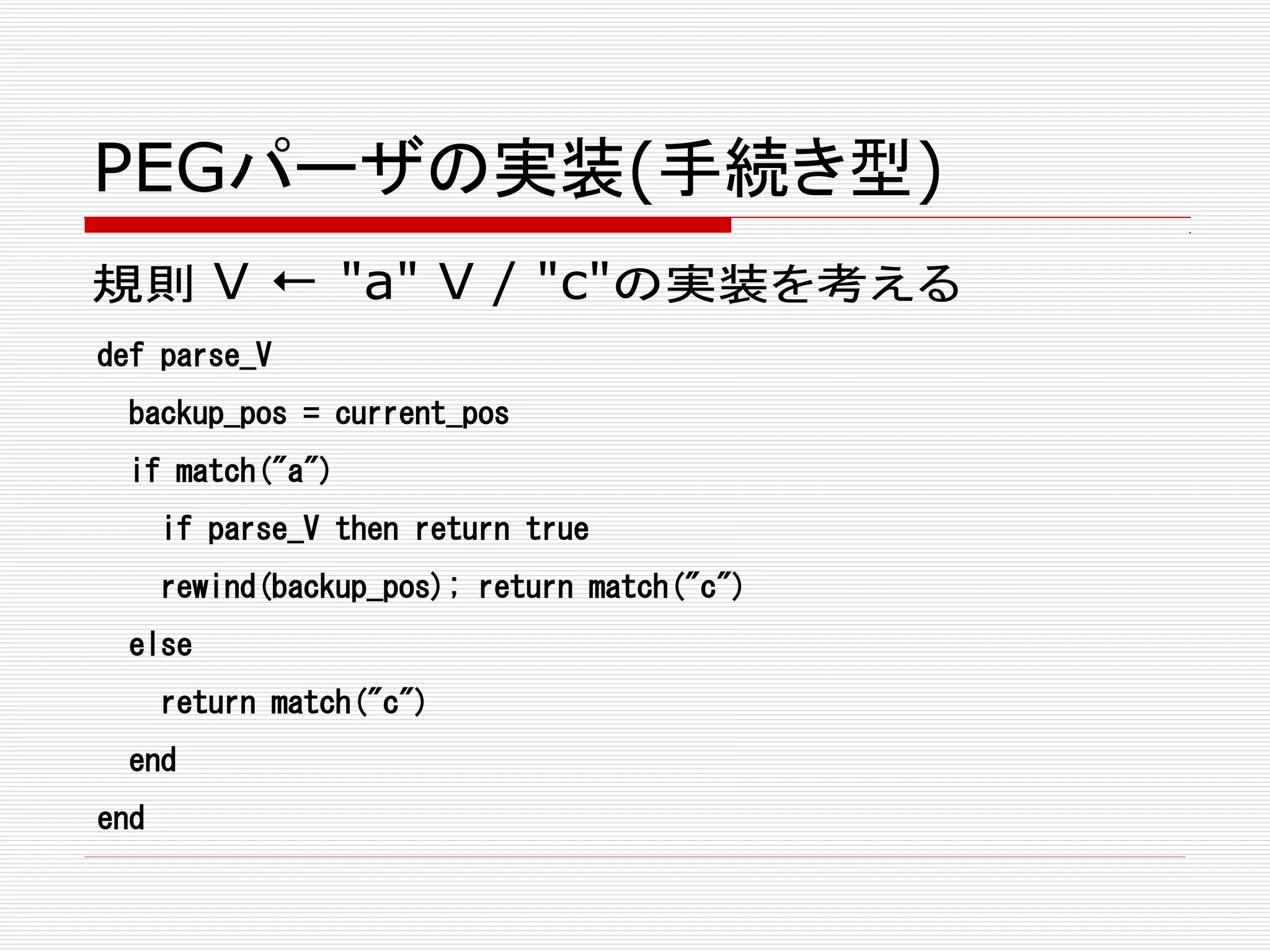 PEGパーザの実装(手続き型)
規則 V ← "a" V / "c"の実装を考える
def parse_V
backup_pos = current_pos
if match("a")
if parse_V then return true
rewind(backup_pos); return match("c")
else
return match("c")
end
end
 