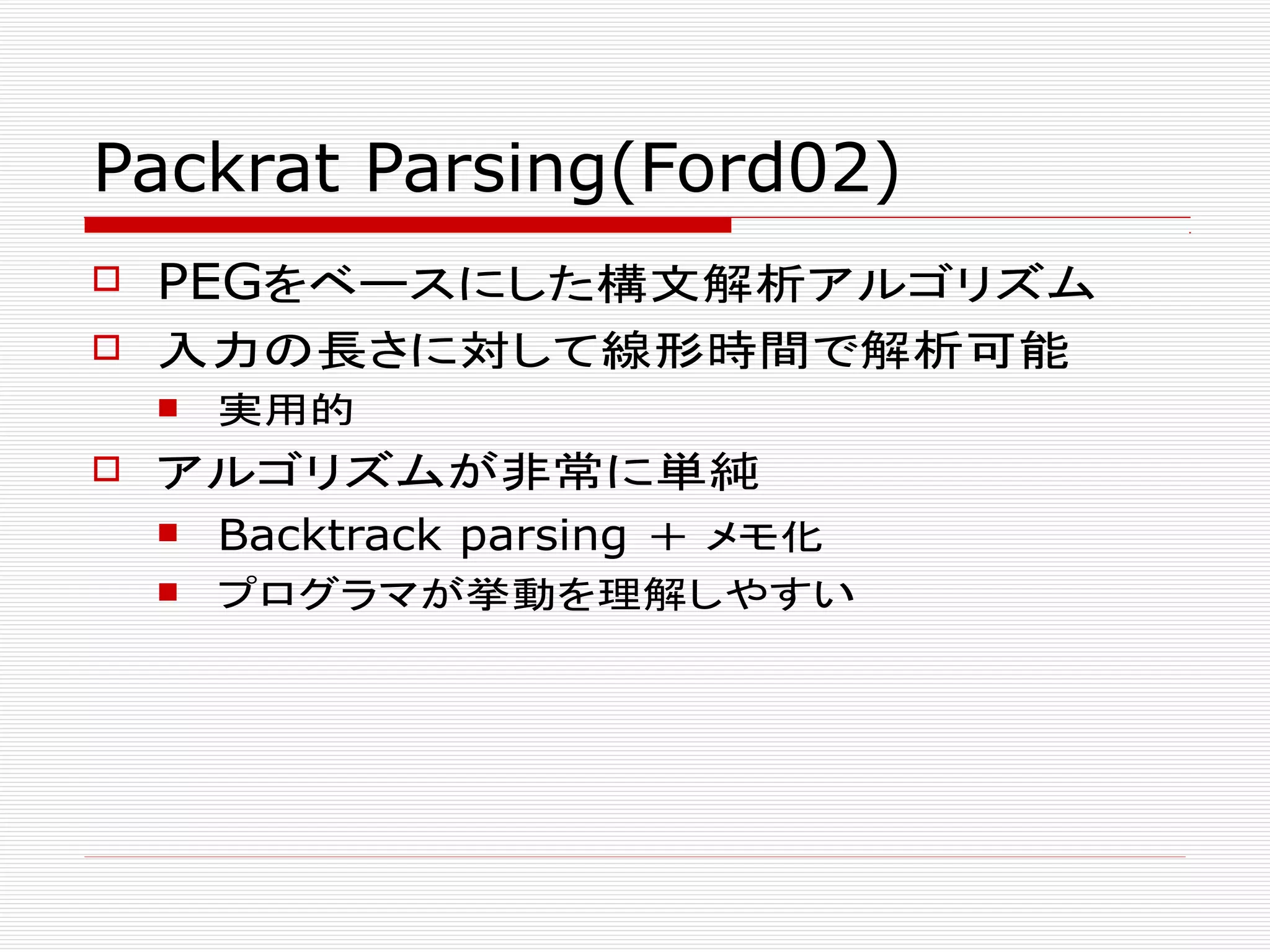 Packrat Parsing(Ford02)
 PEGをベースにした構文解析アルゴリズム
 入力の長さに対して線形時間で解析可能
 実用的
 アルゴリズムが非常に単純
 Backtrack parsing ＋ メモ化
 プログラマが挙動を理解しやすい
 