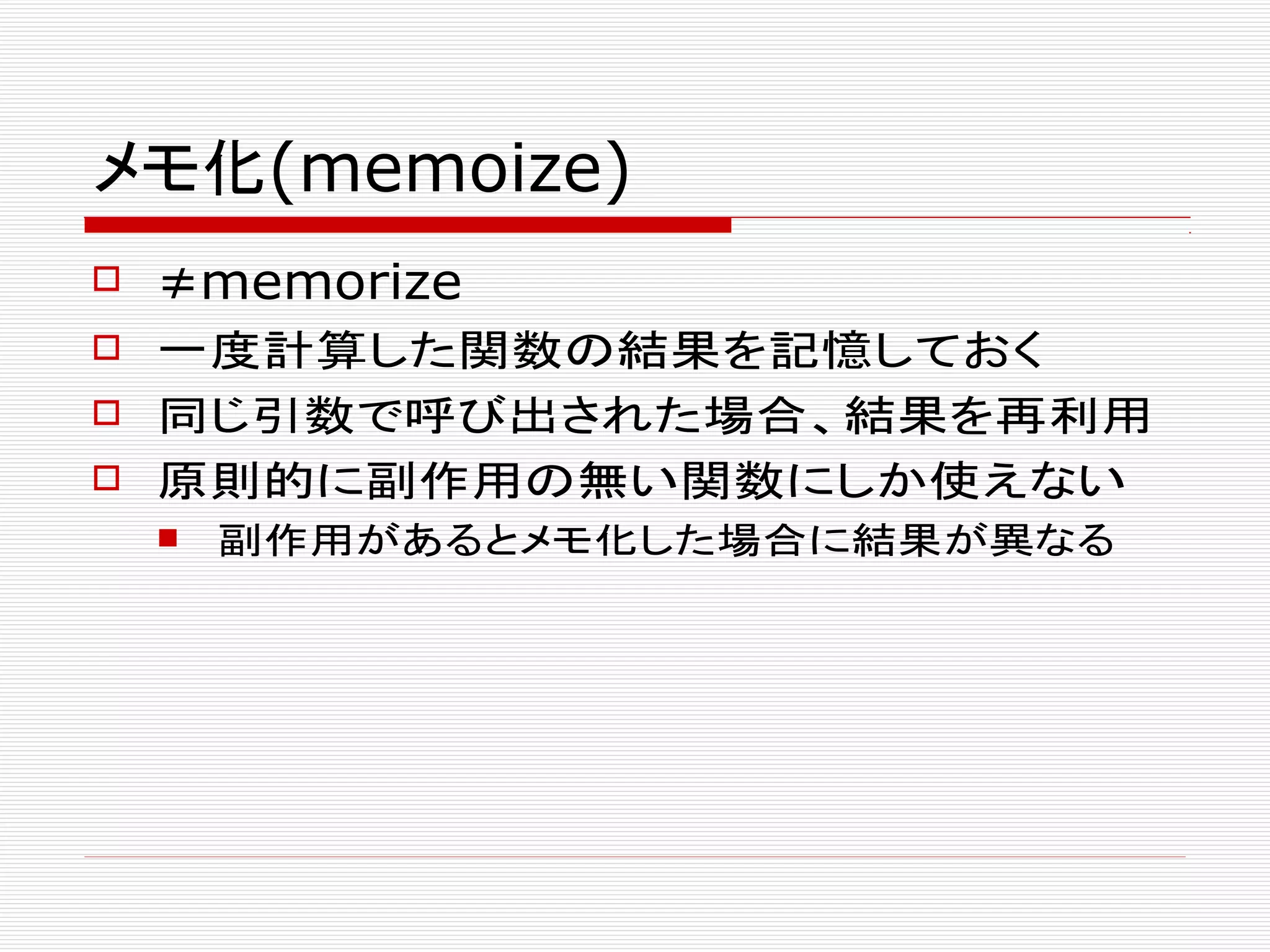 メモ化(memoize)
 ≠memorize
 一度計算した関数の結果を記憶しておく
 同じ引数で呼び出された場合、結果を再利用
 原則的に副作用の無い関数にしか使えない
 副作用があるとメモ化した場合に結果が異なる
 