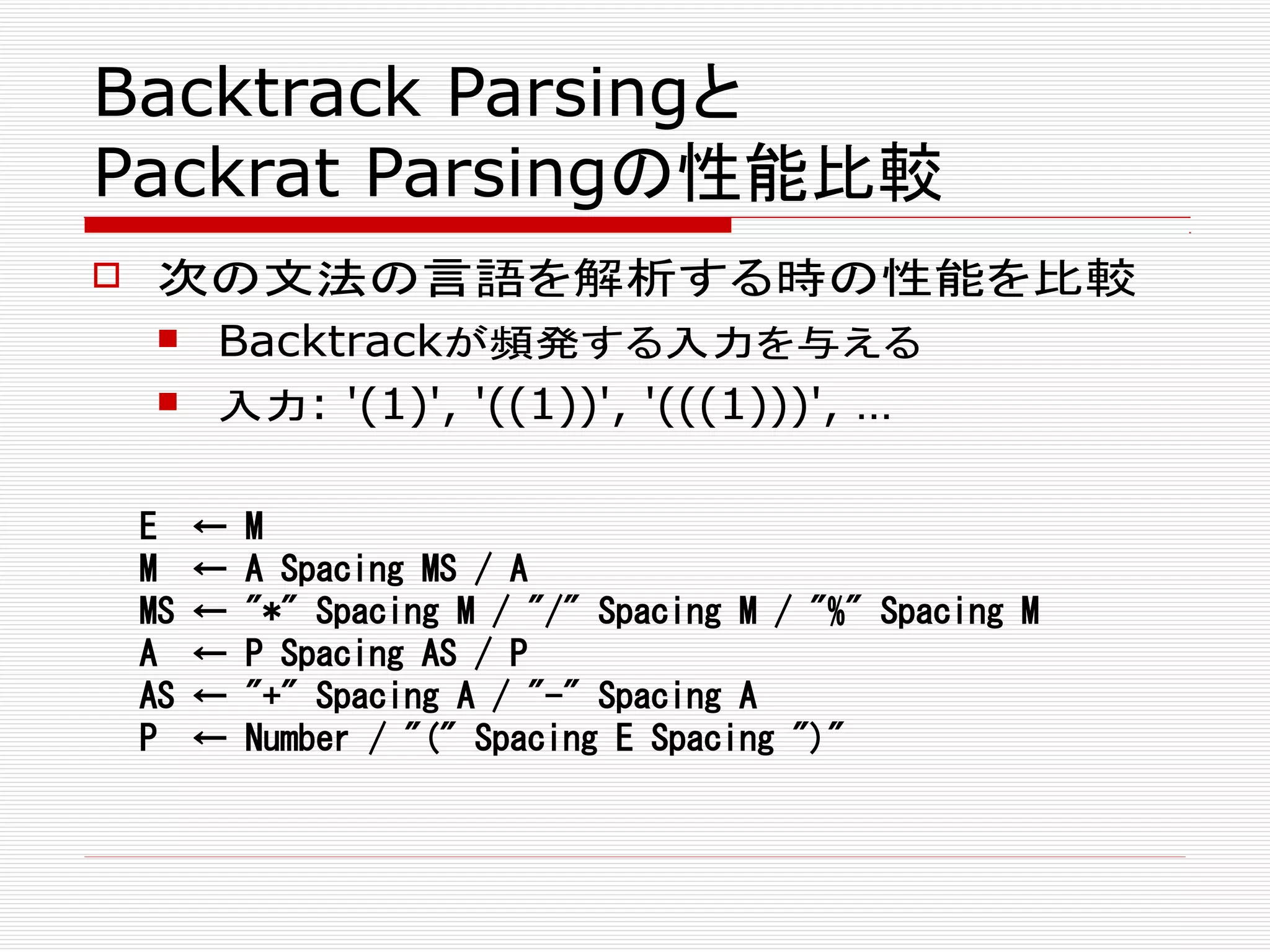 Backtrack Parsingと
Packrat Parsingの性能比較
 次の文法の言語を解析する時の性能を比較
 Backtrackが頻発する入力を与える
 入力: '(1)', '((1))', '(((1)))', …
E ← M
M ← A Spacing MS / A
MS ← "*" Spacing M / "/" Spacing M / "%" Spacing M
A ← P Spacing AS / P
AS ← "+" Spacing A / "-" Spacing A
P ← Number / "(" Spacing E Spacing ")"
 