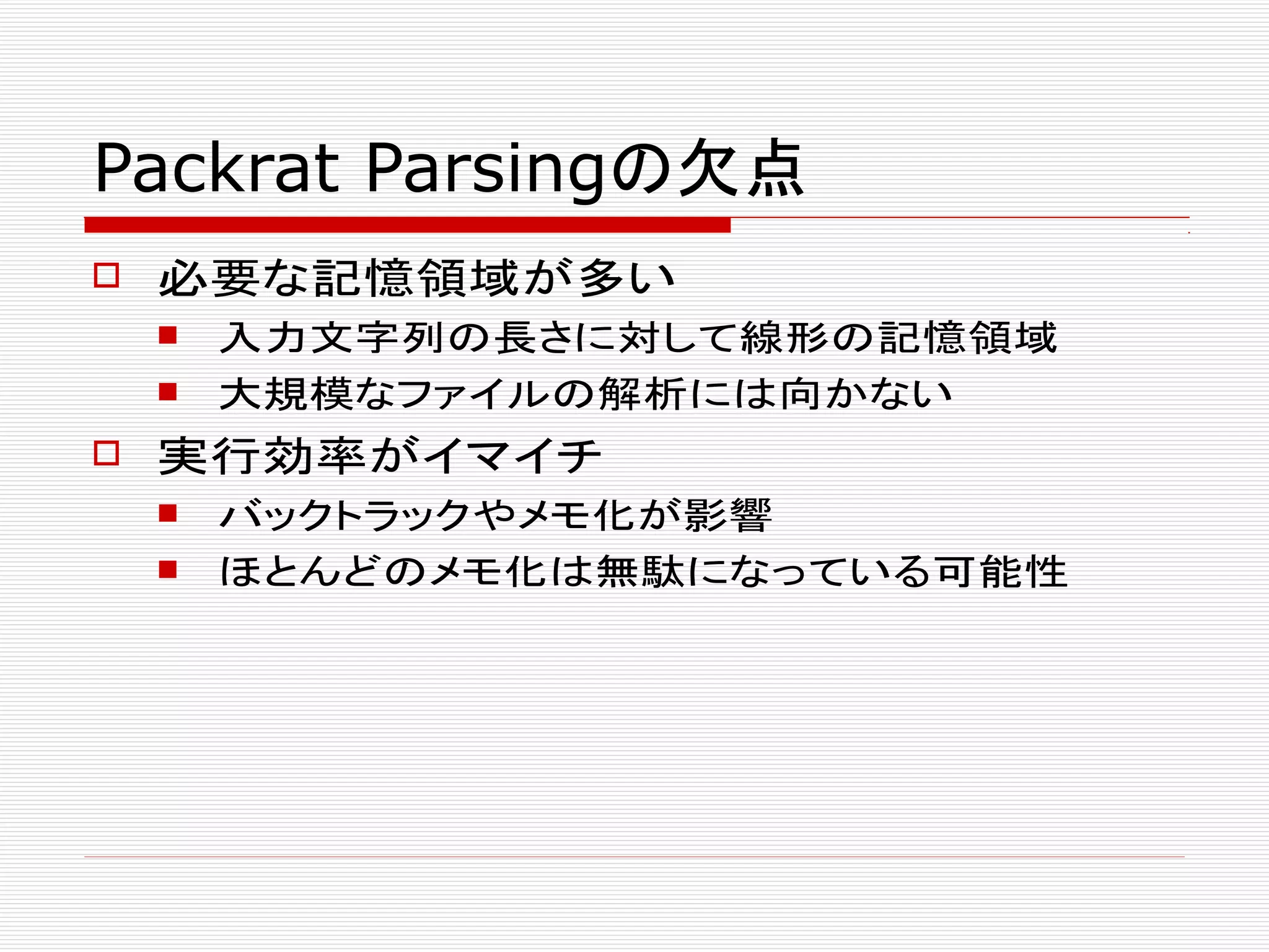 Packrat Parsingの欠点
 必要な記憶領域が多い
 入力文字列の長さに対して線形の記憶領域
 大規模なファイルの解析には向かない
 実行効率がイマイチ
 バックトラックやメモ化が影響
 ほとんどのメモ化は無駄になっている可能性
 