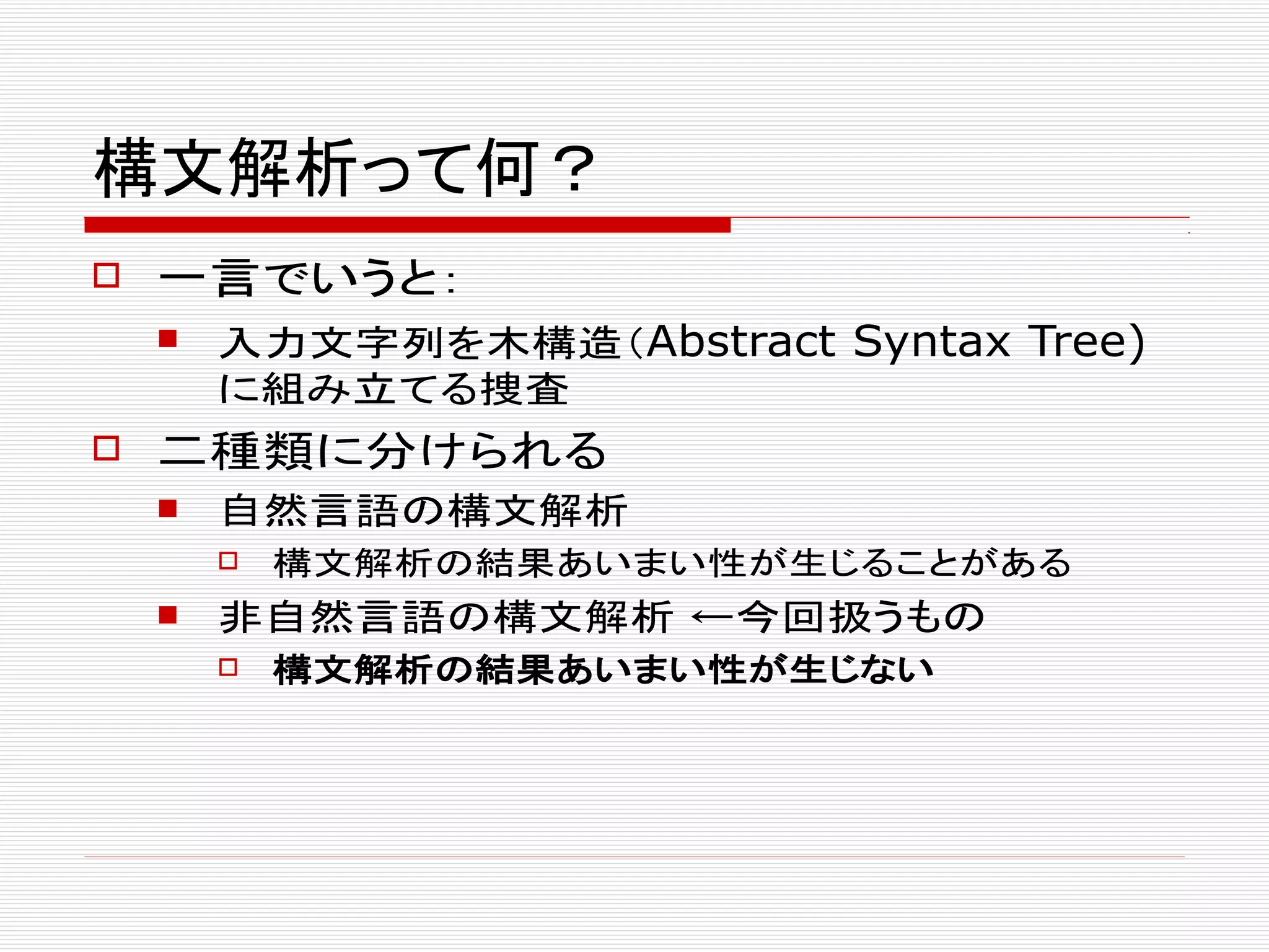 構文解析って何？
 一言でいうと：
 入力文字列を木構造（Abstract Syntax Tree)
に組み立てる捜査
 二種類に分けられる
 自然言語の構文解析
 構文解析の結果あいまい性が生じることがある
 非自然言語の構文解析 ←今回扱うもの
 構文解析の結果あいまい性が生じない
 