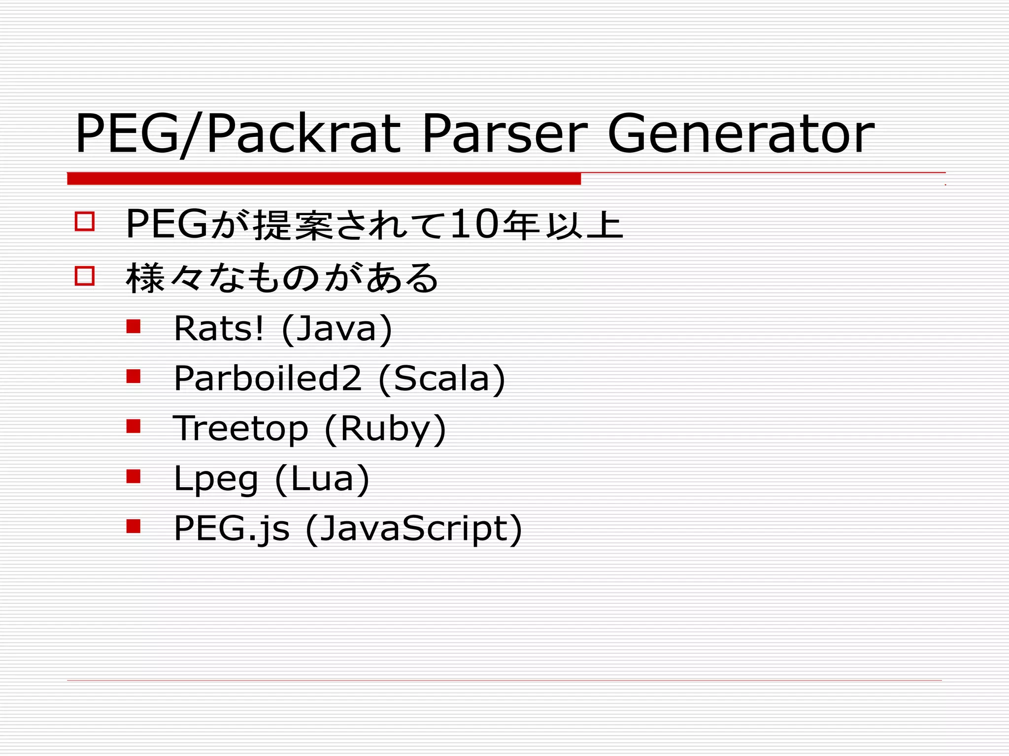 PEG/Packrat Parser Generator
 PEGが提案されて10年以上
 様々なものがある
 Rats! (Java)
 Parboiled2 (Scala)
 Treetop (Ruby)
 Lpeg (Lua)
 PEG.js (JavaScript)
 
