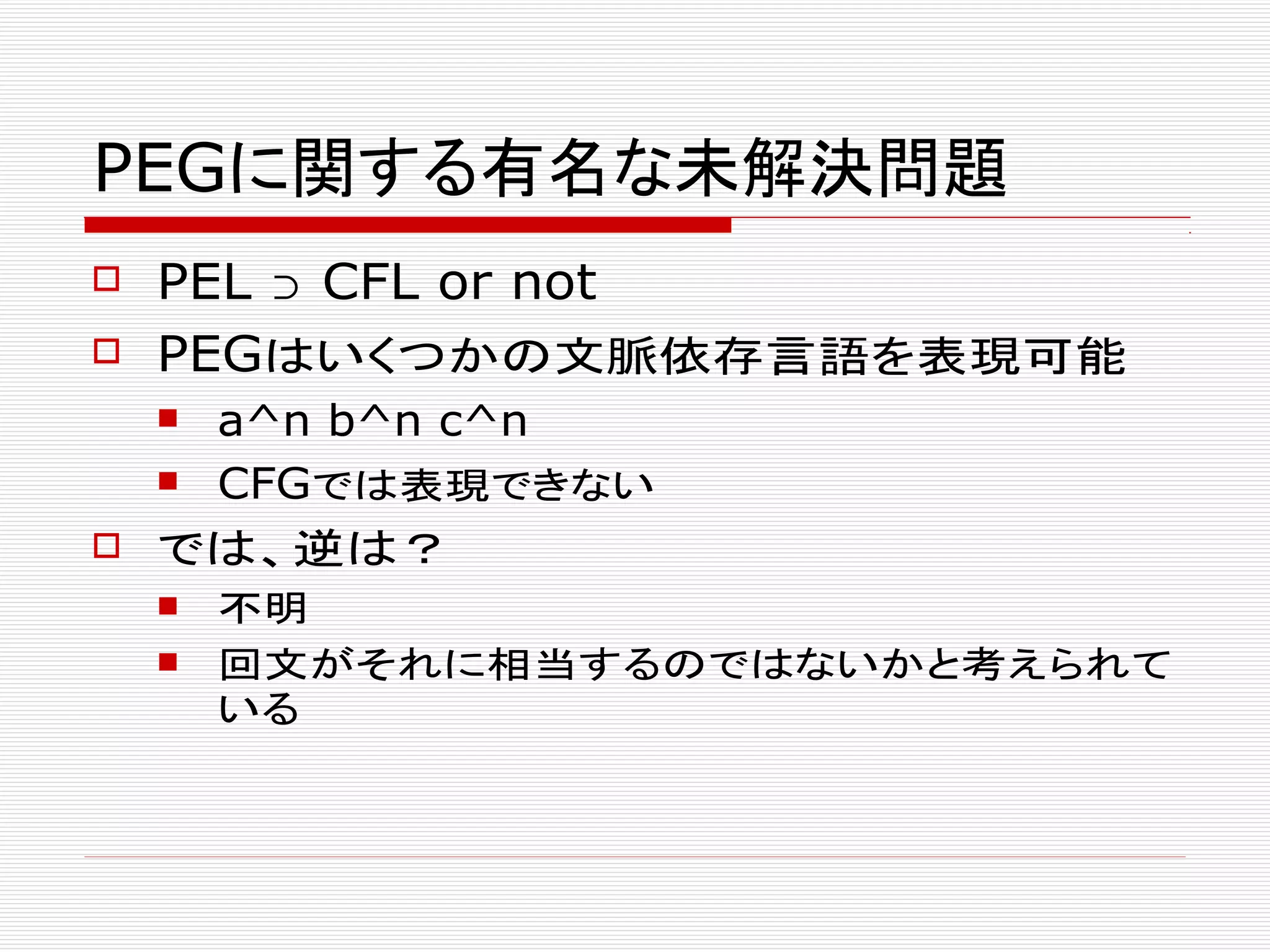 PEGに関する有名な未解決問題
 PEL ⊃ CFL or not
 PEGはいくつかの文脈依存言語を表現可能
 a^n b^n c^n
 CFGでは表現できない
 では、逆は？
 不明
 回文がそれに相当するのではないかと考えられて
いる
 