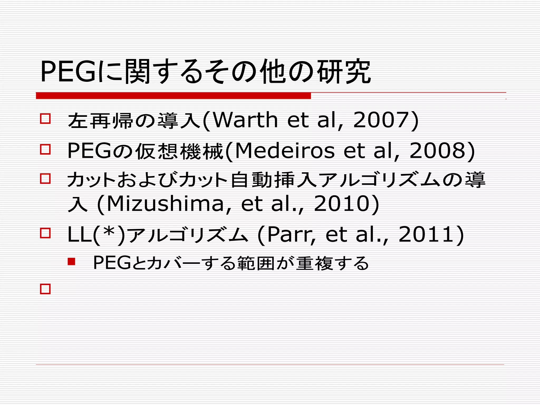 PEGに関するその他の研究
 左再帰の導入(Warth et al, 2007)
 PEGの仮想機械(Medeiros et al, 2008)
 カットおよびカット自動挿入アルゴリズムの導
入 (Mizushima, et al., 2010)
 LL(*)アルゴリズム (Parr, et al., 2011)
 PEGとカバーする範囲が重複する

 