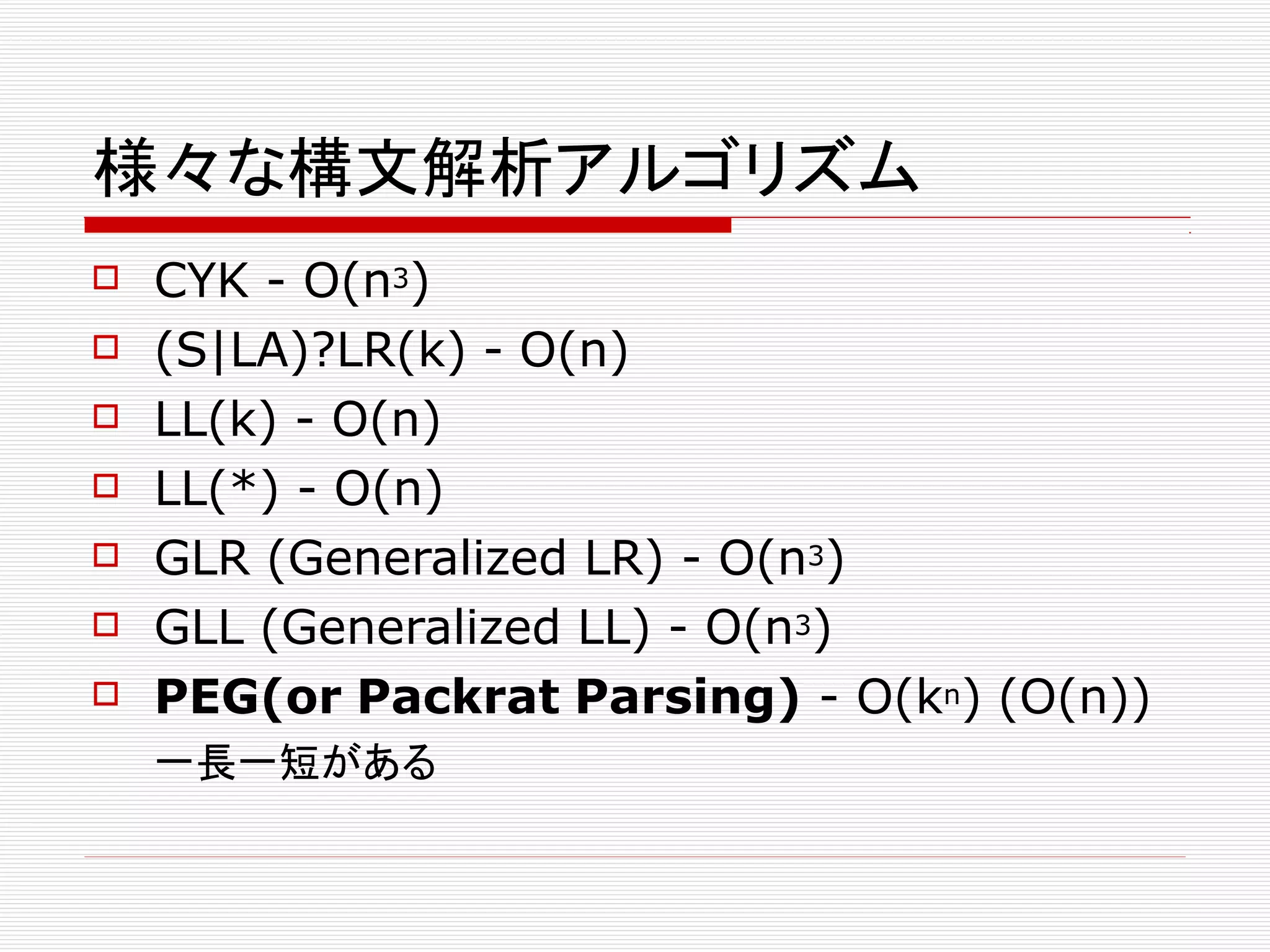 様々な構文解析アルゴリズム
 CYK - O(n3)
 (S|LA)?LR(k) - O(n)
 LL(k) - O(n)
 LL(*) - O(n)
 GLR (Generalized LR) - O(n3)
 GLL (Generalized LL) - O(n3)
 PEG(or Packrat Parsing) - O(kn) (O(n))
一長一短がある
 