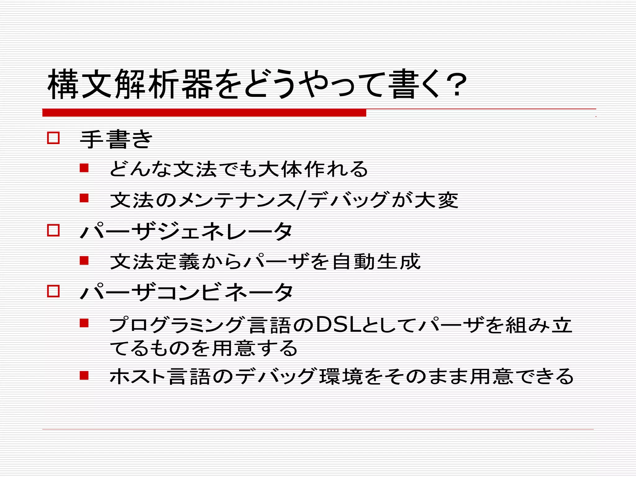 構文解析器をどうやって書く？
 手書き
 どんな文法でも大体作れる
 文法のメンテナンス/デバッグが大変
 パーザジェネレータ
 文法定義からパーザを自動生成
 パーザコンビネータ
 プログラミング言語のDSLとしてパーザを組み立
てるものを用意する
 ホスト言語のデバッグ環境をそのまま用意できる
 