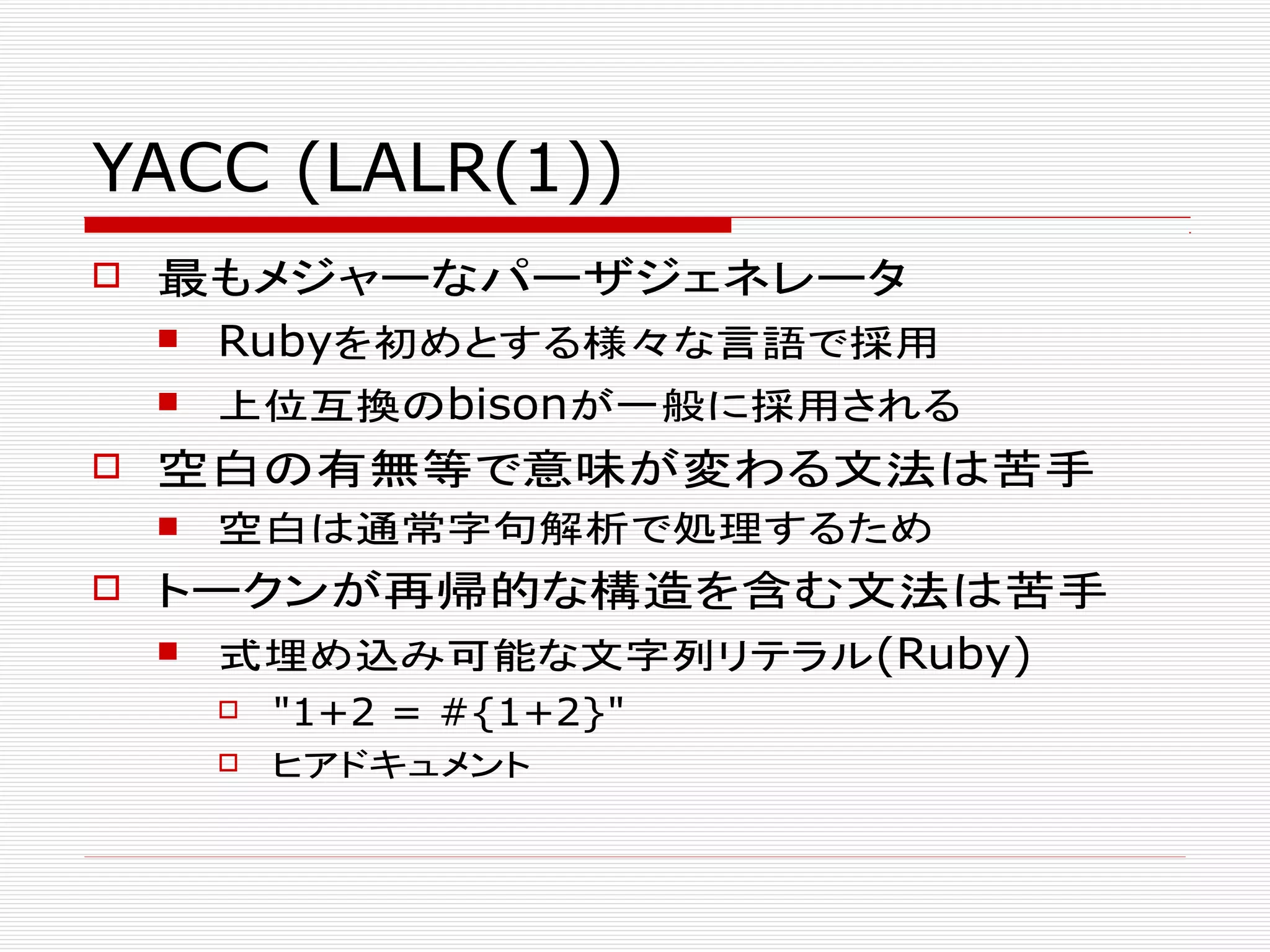 YACC (LALR(1))
 最もメジャーなパーザジェネレータ
 Rubyを初めとする様々な言語で採用
 上位互換のbisonが一般に採用される
 空白の有無等で意味が変わる文法は苦手
 空白は通常字句解析で処理するため
 トークンが再帰的な構造を含む文法は苦手
 式埋め込み可能な文字列リテラル(Ruby)
 "1+2 = #{1+2}"
 ヒアドキュメント
 