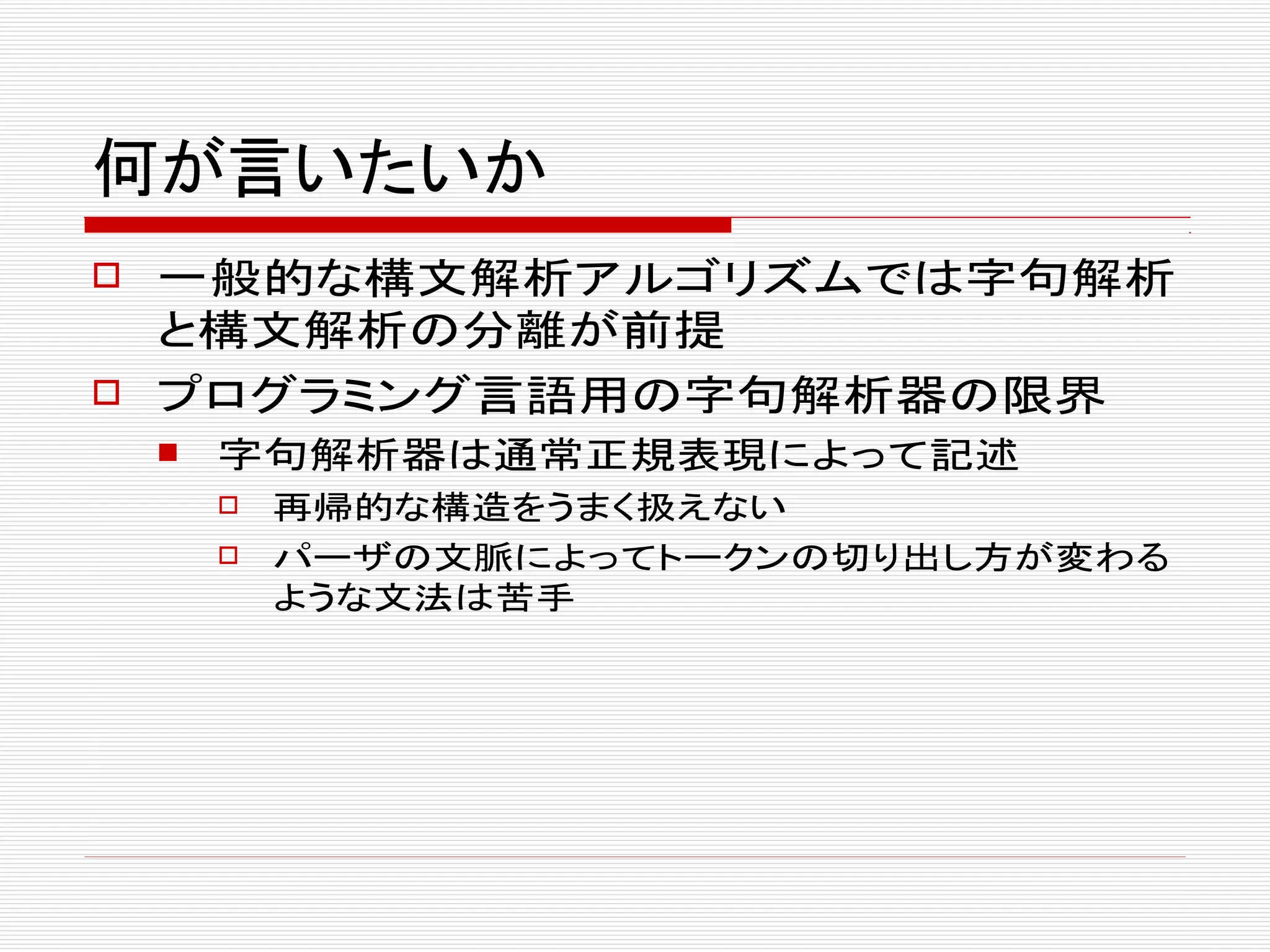 何が言いたいか
 一般的な構文解析アルゴリズムでは字句解析
と構文解析の分離が前提
 プログラミング言語用の字句解析器の限界
 字句解析器は通常正規表現によって記述
 再帰的な構造をうまく扱えない
 パーザの文脈によってトークンの切り出し方が変わる
ような文法は苦手
 