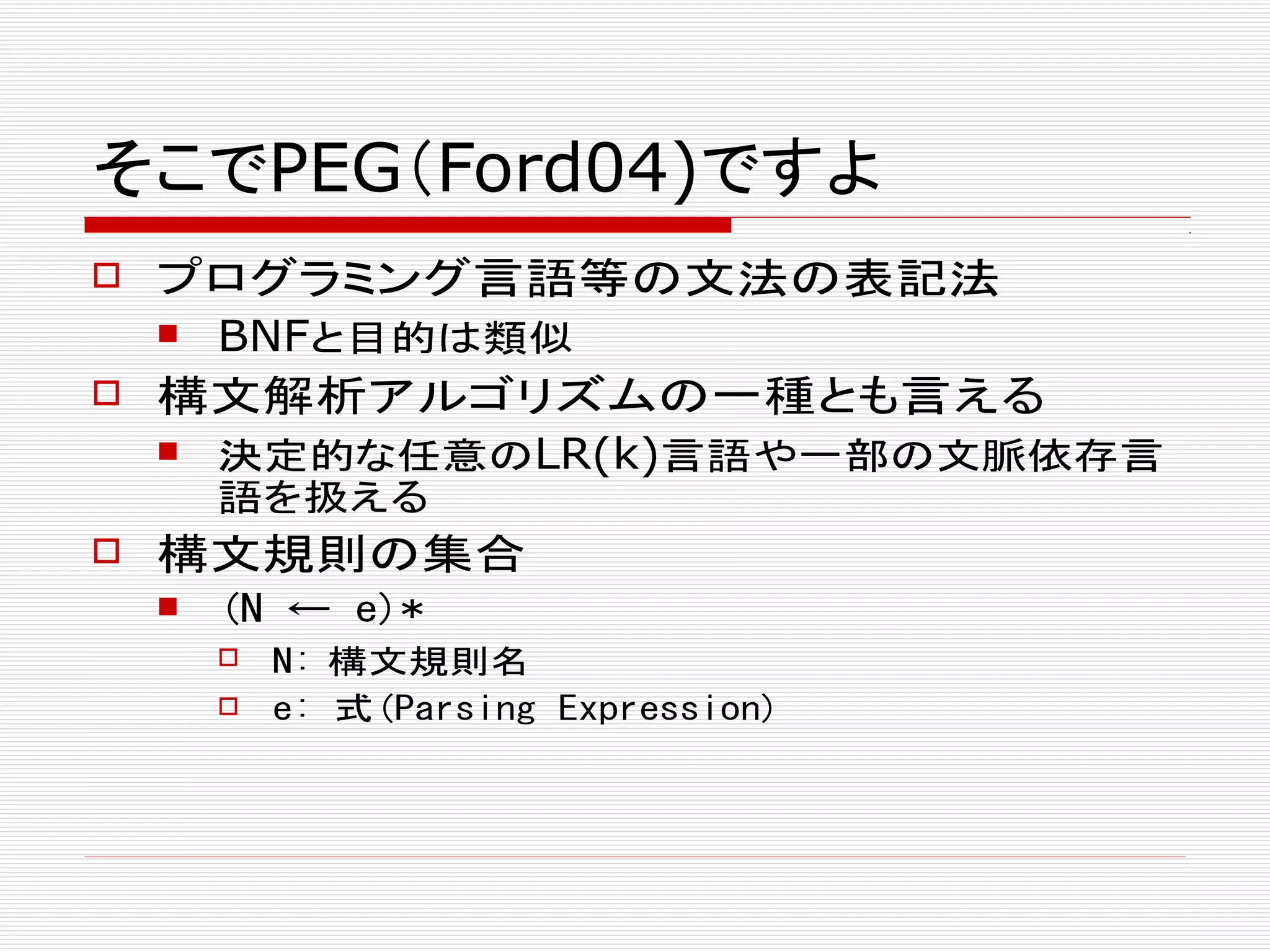 そこでPEG（Ford04)ですよ
 プログラミング言語等の文法の表記法
 BNFと目的は類似
 構文解析アルゴリズムの一種とも言える
 決定的な任意のLR(k)言語や一部の文脈依存言
語を扱える
 構文規則の集合
 (N ← e)*
 N: 構文規則名
 e: 式(Parsing Expression)
 