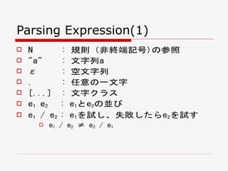 Parsing Expression(1)
 N : 規則（非終端記号)の参照
 "a" : 文字列a
 ε : 空文字列
 . : 任意の一文字
 [...] : 文字クラス
 e1 e2 : e1とe2の並び
 e1 / e2 : e1を試し、失敗したらe2を試す
 e1 / e2 ≠ e2 / e1
 