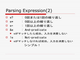 Parsing Expression(2)
 e? : 0回または1回の繰り返し
 e* : 0回以上の繰り返し
 e+ : 1回以上の繰り返し
 &e : And-predicate
 eがマッチしたら成功。入力を消費しない
 !e : Not-predicate
 eがマッチしなければ成功。入力を消費しない
シンプル！
 