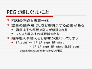 PEGで嬉しくないこと
 PEGの利点と表裏一体
 空白の読み飛ばしなどを明示する必要がある
 通常は字句解析で空白が処理される
 マクロを導入すれば軽減できる
 順序を入れ替えると意味が変わってしまう
 if_stmt ← IF LP expr RP stmt
/ IF LP expr RP stmt ELSE stmt
 elseを含む文が解析できないPEG
 