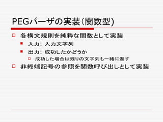PEGパーザの実装（関数型)
 各構文規則を純粋な関数として実装
 入力: 入力文字列
 出力: 成功したかどうか
 成功した場合は残りの文字列も一緒に返す
 非終端記号の参照を関数呼び出しとして実装
 