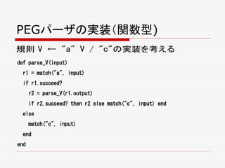 PEGパーザの実装（関数型)
規則 V ← "a" V / "c"の実装を考える
def parse_V(input)
r1 = match("a", input)
if r1.succeed?
r2 = parse_V(r1.output)
if r2.succeed? then r2 else match("c", input) end
else
match("c", input)
end
end
 