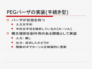 PEGパーザの実装(手続き型)
 パーザが状態を持つ
 入力文字列
 今何文字目を解析しているか(カーソル)
 構文規則を副作用のある関数として実装
 入力: 無し
 出力: 成功したかどうか
 関数の中でカーソルを破壊的に更新
 