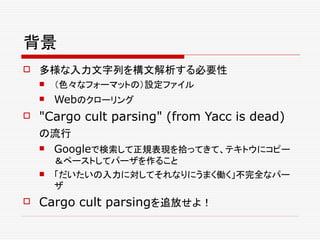 背景
 多様な入力文字列を構文解析する必要性
 （色々なフォーマットの）設定ファイル
 Webのクローリング
 "Cargo cult parsing" (from Yacc is dead)
の流行
 Googleで検索して正規表現を拾ってきて、テキトウにコピー
＆ペーストしてパーザを作ること
 「だいたいの入力に対してそれなりにうまく働く」不完全なパー
ザ
 Cargo cult parsingを追放せよ！
 