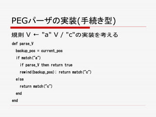 PEGパーザの実装(手続き型)
規則 V ← "a" V / "c"の実装を考える
def parse_V
backup_pos = current_pos
if match("a")
if parse_V then return true
rewind(backup_pos); return match("c")
else
return match("c")
end
end
 