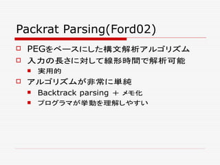 Packrat Parsing(Ford02)
 PEGをベースにした構文解析アルゴリズム
 入力の長さに対して線形時間で解析可能
 実用的
 アルゴリズムが非常に単純
 Backtrack parsing ＋ メモ化
 プログラマが挙動を理解しやすい
 
