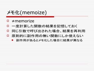 メモ化(memoize)
 ≠memorize
 一度計算した関数の結果を記憶しておく
 同じ引数で呼び出された場合、結果を再利用
 原則的に副作用の無い関数にしか使えない
 副作用があるとメモ化した場合に結果が異なる
 