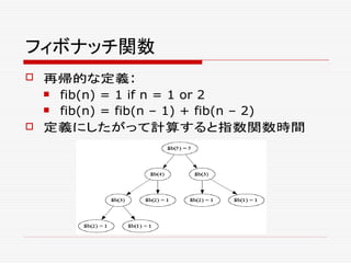 フィボナッチ関数
 再帰的な定義:
 fib(n) = 1 if n = 1 or 2
 fib(n) = fib(n – 1) + fib(n – 2)
 定義にしたがって計算すると指数関数時間
 