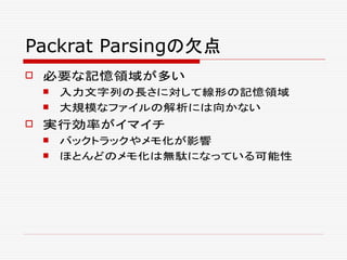Packrat Parsingの欠点
 必要な記憶領域が多い
 入力文字列の長さに対して線形の記憶領域
 大規模なファイルの解析には向かない
 実行効率がイマイチ
 バックトラックやメモ化が影響
 ほとんどのメモ化は無駄になっている可能性
 