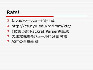 Rats!
 Javaのソースコードを生成
 http://cs.nyu.edu/rgrimm/xtc/
 （状態つき）Packrat Parserを生成
 文法定義をモジュールに分割可能
 ASTの自動生成
 