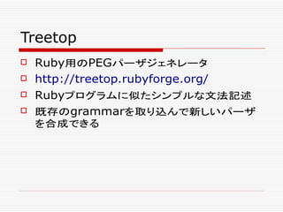 Treetop
 Ruby用のPEGパーザジェネレータ
 http://treetop.rubyforge.org/
 Rubyプログラムに似たシンプルな文法記述
 既存のgrammarを取り込んで新しいパーザ
を合成できる
 