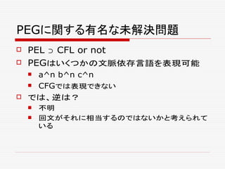 PEGに関する有名な未解決問題
 PEL ⊃ CFL or not
 PEGはいくつかの文脈依存言語を表現可能
 a^n b^n c^n
 CFGでは表現できない
 では、逆は？
 不明
 回文がそれに相当するのではないかと考えられて
いる
 
