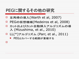 PEGに関するその他の研究
 左再帰の導入(Warth et al, 2007)
 PEGの仮想機械(Medeiros et al, 2008)
 カットおよびカット自動挿入アルゴリズムの導
入 (Mizushima, et al., 2010)
 LL(*)アルゴリズム (Parr, et al., 2011)
 PEGとカバーする範囲が重複する

 
