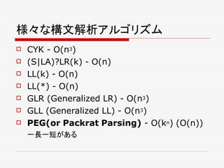様々な構文解析アルゴリズム
 CYK - O(n3)
 (S|LA)?LR(k) - O(n)
 LL(k) - O(n)
 LL(*) - O(n)
 GLR (Generalized LR) - O(n3)
 GLL (Generalized LL) - O(n3)
 PEG(or Packrat Parsing) - O(kn) (O(n))
一長一短がある
 