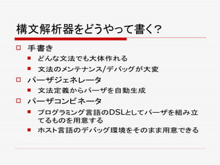 構文解析器をどうやって書く？
 手書き
 どんな文法でも大体作れる
 文法のメンテナンス/デバッグが大変
 パーザジェネレータ
 文法定義からパーザを自動生成
 パーザコンビネータ
 プログラミング言語のDSLとしてパーザを組み立
てるものを用意する
 ホスト言語のデバッグ環境をそのまま用意できる
 