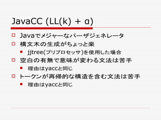 JavaCC (LL(k) + α)
 Javaでメジャーなパーザジェネレータ
 構文木の生成がちょっと楽
 jjtree(プリプロセッサ)を使用した場合
 空白の有無で意味が変わる文法は苦手
 理由はyaccと同じ
 トークンが再帰的な構造を含む文法は苦手
 理由はyaccと同じ
 