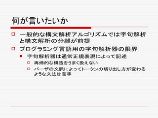 何が言いたいか
 一般的な構文解析アルゴリズムでは字句解析
と構文解析の分離が前提
 プログラミング言語用の字句解析器の限界
 字句解析器は通常正規表現によって記述
 再帰的な構造をうまく扱えない
 パーザの文脈によってトークンの切り出し方が変わる
ような文法は苦手
 