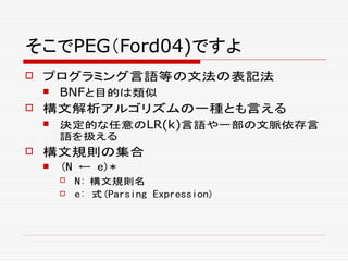 そこでPEG（Ford04)ですよ
 プログラミング言語等の文法の表記法
 BNFと目的は類似
 構文解析アルゴリズムの一種とも言える
 決定的な任意のLR(k)言語や一部の文脈依存言
語を扱える
 構文規則の集合
 (N ← e)*
 N: 構文規則名
 e: 式(Parsing Expression)
 