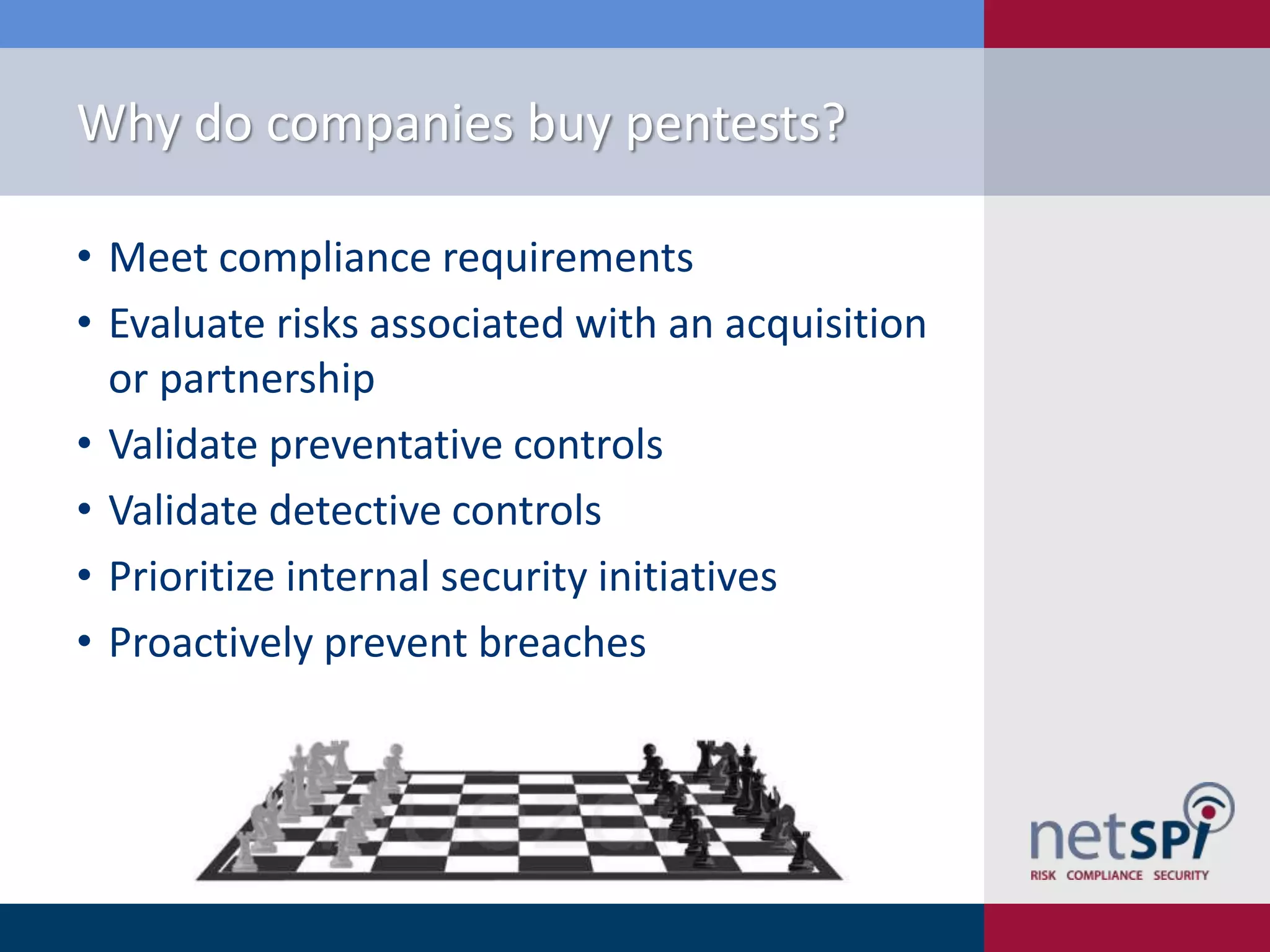 Why do companies buy pentests?
• Meet compliance requirements
• Evaluate risks associated with an acquisition
or partnership
• Validate preventative controls
• Validate detective controls
• Prioritize internal security initiatives
• Proactively prevent breaches

 