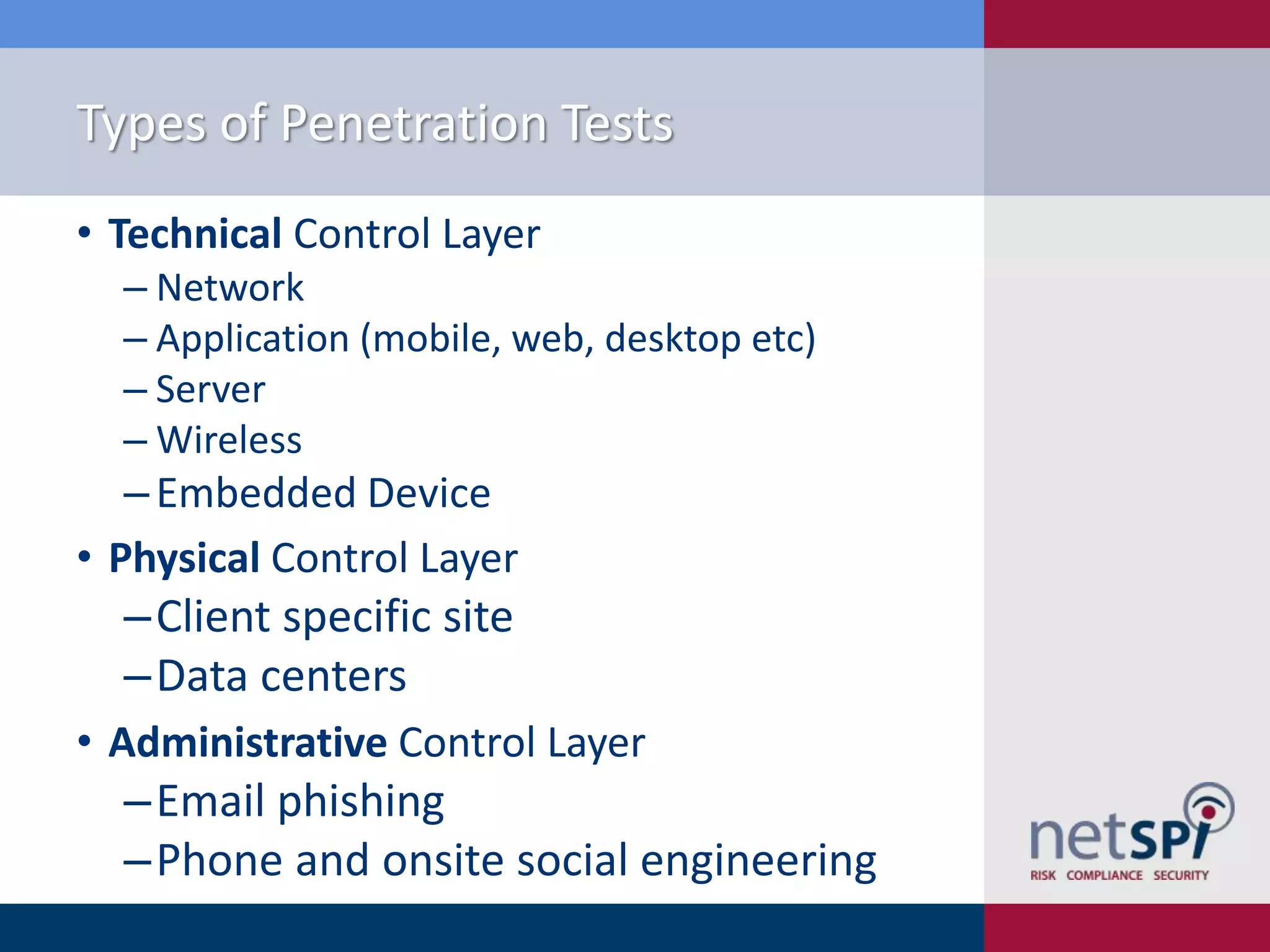 Types of Penetration Tests
• Technical Control Layer
‒ Network
‒ Application (mobile, web, desktop etc)
‒ Server
‒ Wireless

‒ Embedded Device
• Physical Control Layer

‒Client specific site
‒Data centers
• Administrative Control Layer

‒Email phishing
‒Phone and onsite social engineering

 