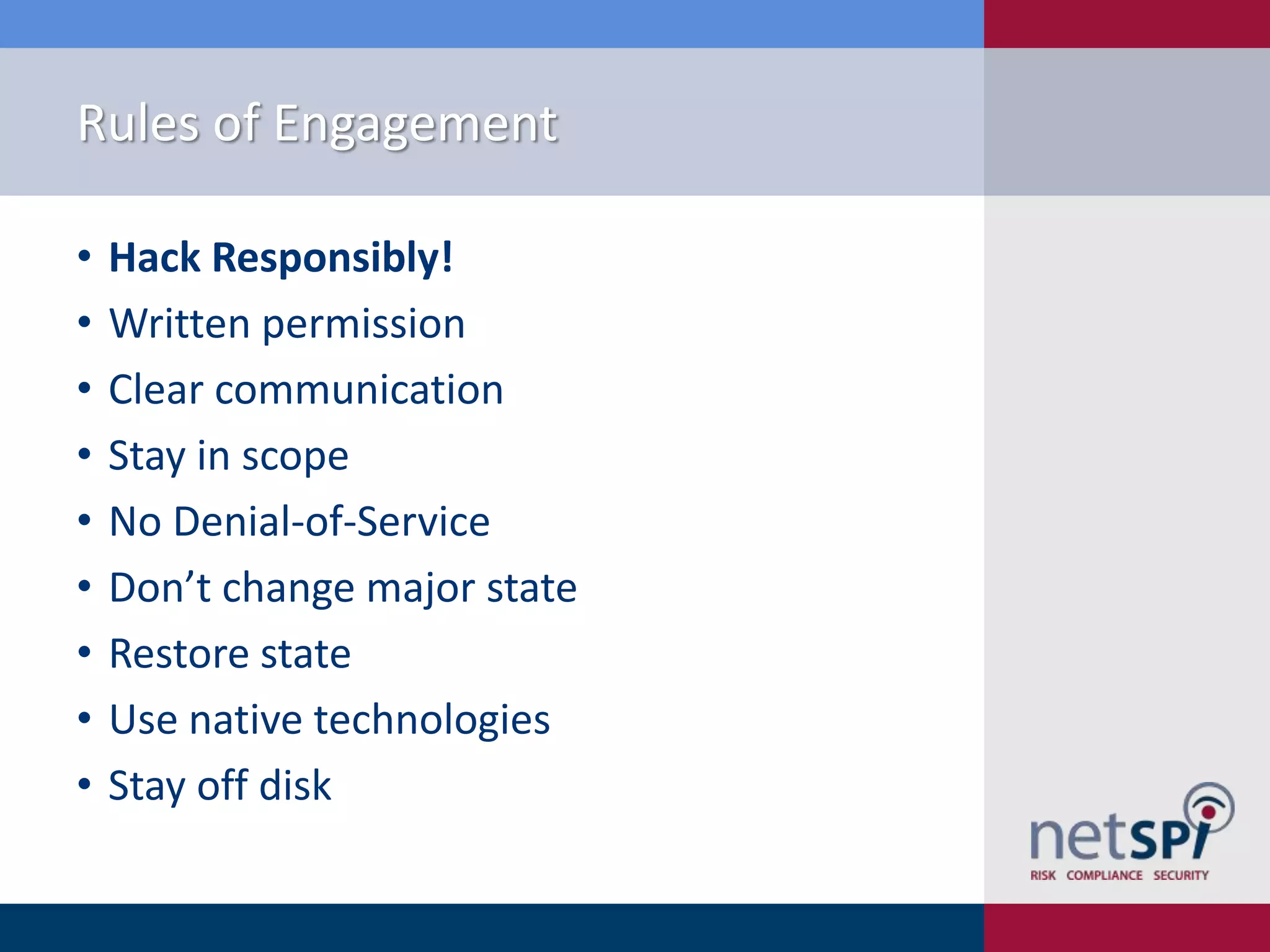Rules of Engagement
•
•
•
•
•
•
•
•
•

Hack Responsibly!
Written permission
Clear communication
Stay in scope
No Denial-of-Service
Don’t change major state
Restore state
Use native technologies
Stay off disk

 