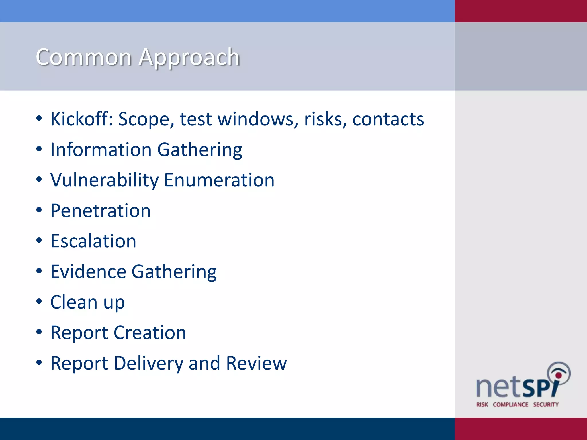 Common Approach
•
•
•
•
•
•
•
•
•

Kickoff: Scope, test windows, risks, contacts
Information Gathering
Vulnerability Enumeration
Penetration
Escalation
Evidence Gathering
Clean up
Report Creation
Report Delivery and Review

 