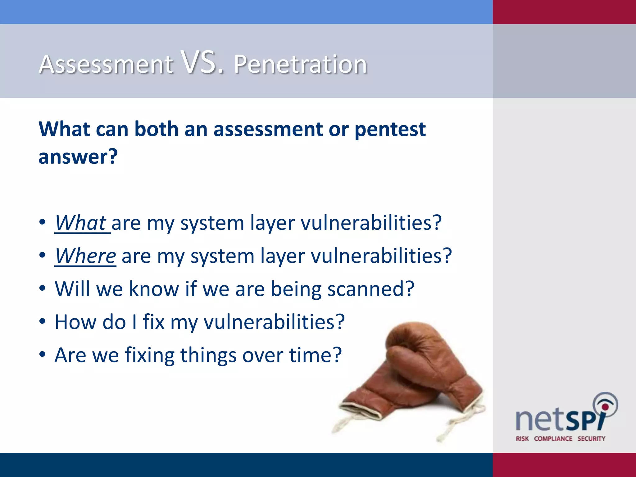 Assessment VS. Penetration
What can both an assessment or pentest
answer?
•
•
•
•
•

What are my system layer vulnerabilities?
Where are my system layer vulnerabilities?
Will we know if we are being scanned?
How do I fix my vulnerabilities?
Are we fixing things over time?

 