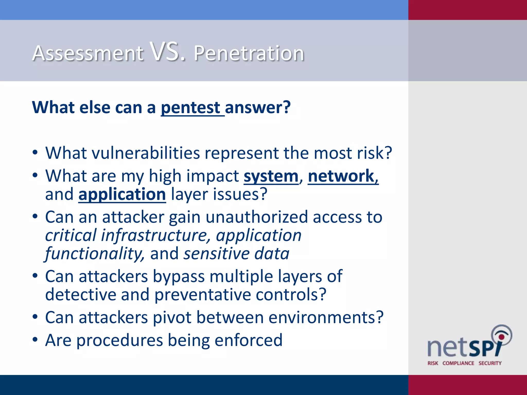 Assessment VS. Penetration
What else can a pentest answer?

• What vulnerabilities represent the most risk?
• What are my high impact system, network,
and application layer issues?
• Can an attacker gain unauthorized access to
critical infrastructure, application
functionality, and sensitive data
• Can attackers bypass multiple layers of
detective and preventative controls?
• Can attackers pivot between environments?
• Are procedures being enforced

 