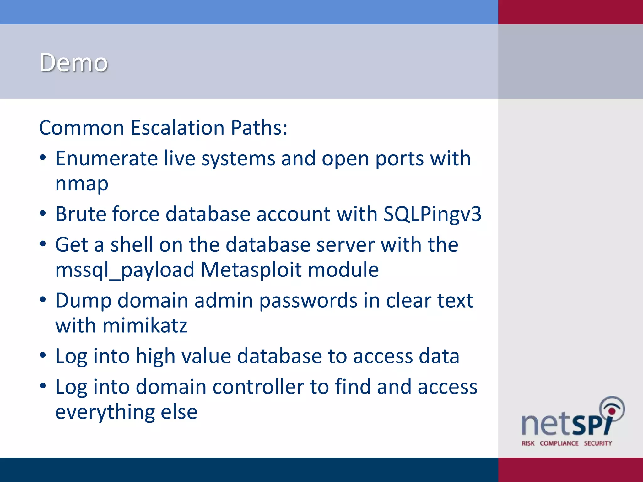 Demo
Common Escalation Paths:
• Enumerate live systems and open ports with
nmap
• Brute force database account with SQLPingv3
• Get a shell on the database server with the
mssql_payload Metasploit module
• Dump domain admin passwords in clear text
with mimikatz
• Log into high value database to access data
• Log into domain controller to find and access
everything else

 