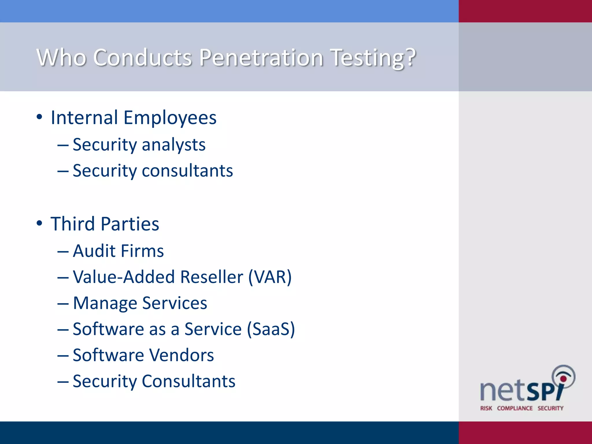 Who Conducts Penetration Testing?
• Internal Employees
‒ Security analysts
‒ Security consultants

• Third Parties
‒ Audit Firms
‒ Value-Added Reseller (VAR)
‒ Manage Services
‒ Software as a Service (SaaS)
‒ Software Vendors
‒ Security Consultants

 
