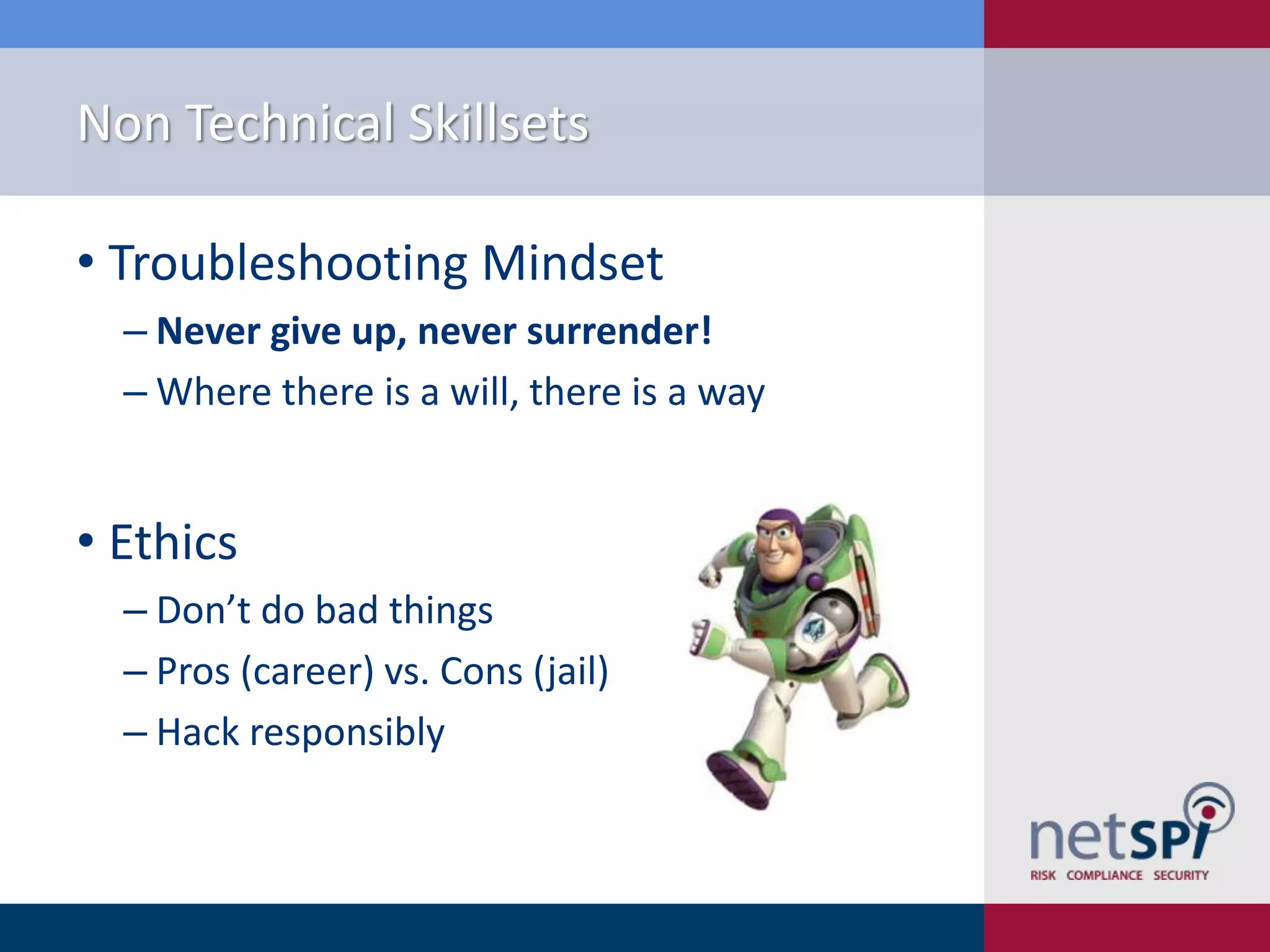 Non Technical Skillsets
• Troubleshooting Mindset
‒ Never give up, never surrender!
‒ Where there is a will, there is a way

• Ethics
‒ Don’t do bad things
‒ Pros (career) vs. Cons (jail)
‒ Hack responsibly

 